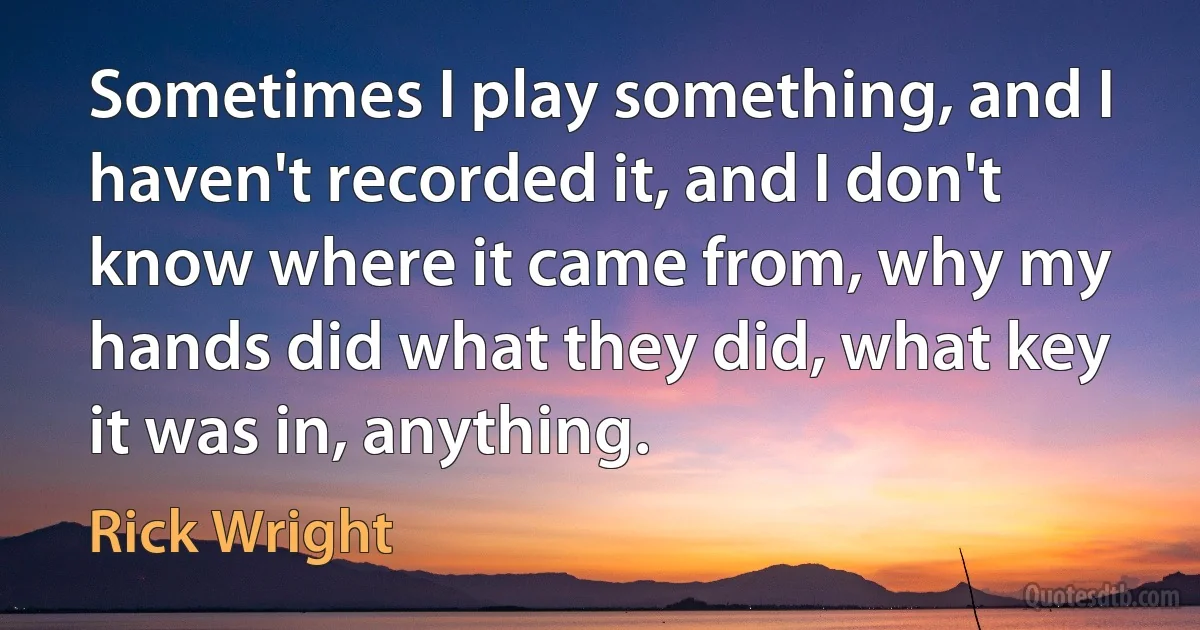 Sometimes I play something, and I haven't recorded it, and I don't know where it came from, why my hands did what they did, what key it was in, anything. (Rick Wright)