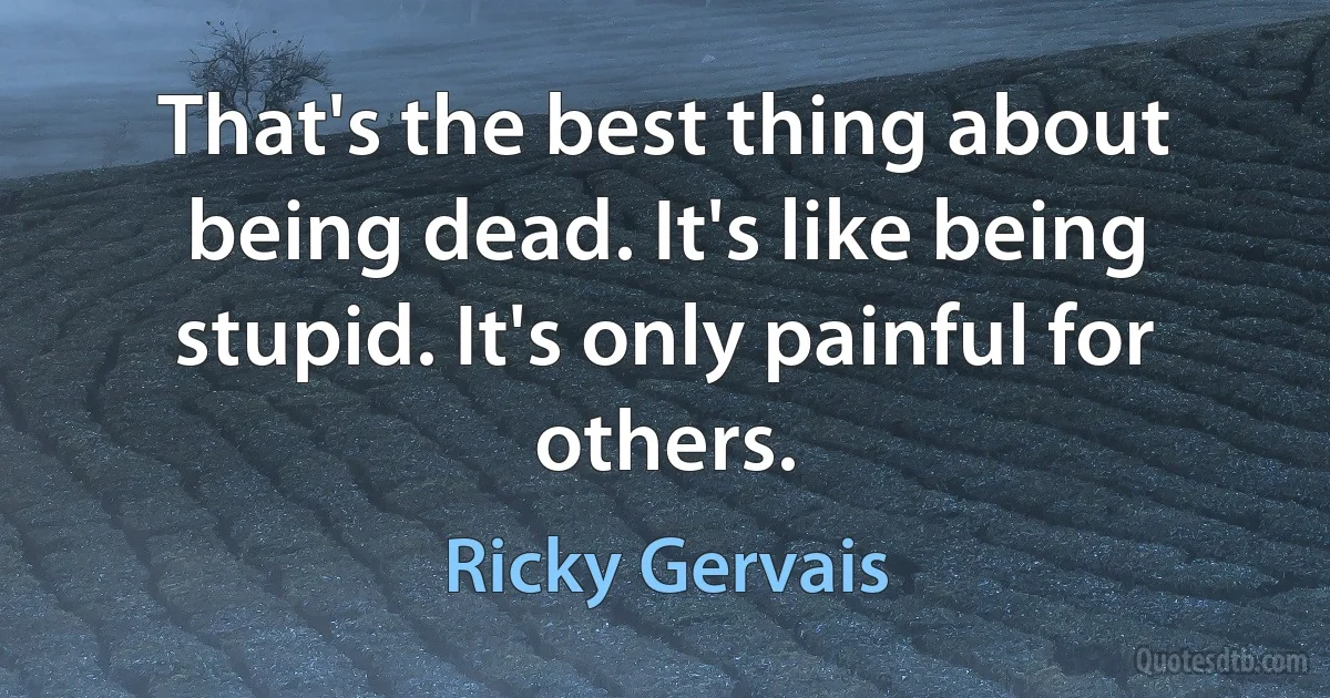 That's the best thing about being dead. It's like being stupid. It's only painful for others. (Ricky Gervais)