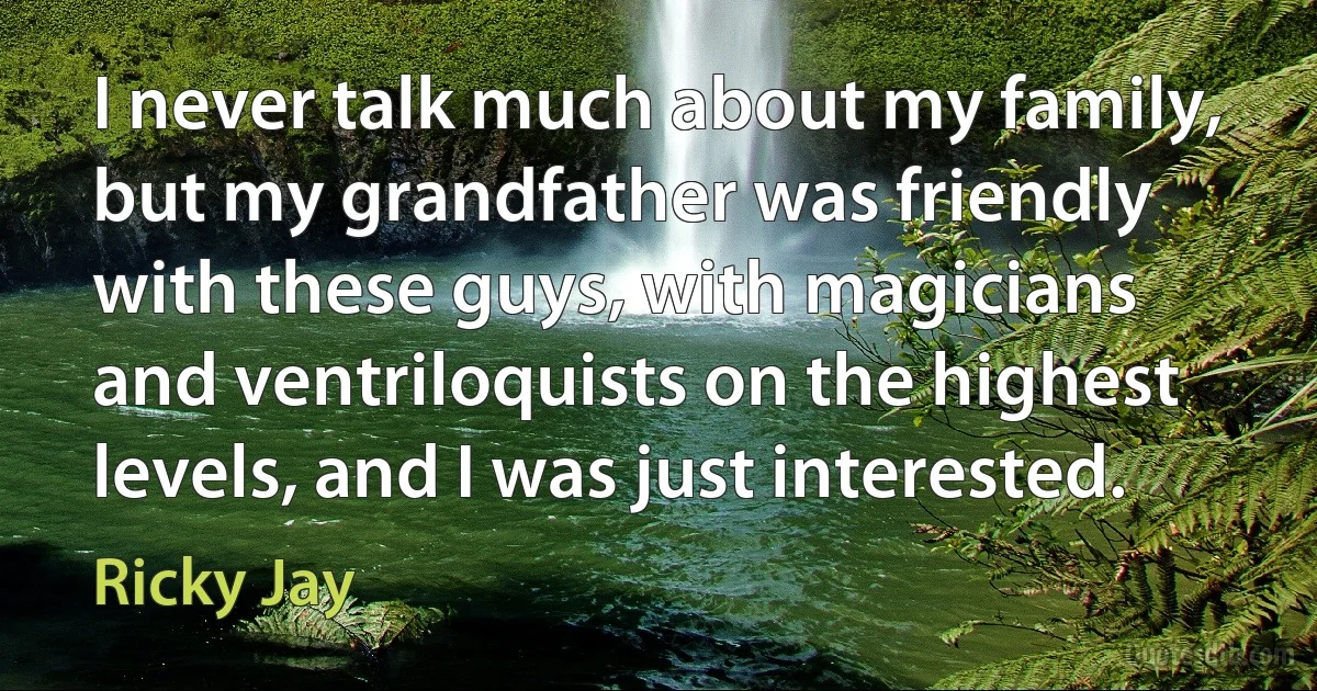 I never talk much about my family, but my grandfather was friendly with these guys, with magicians and ventriloquists on the highest levels, and I was just interested. (Ricky Jay)