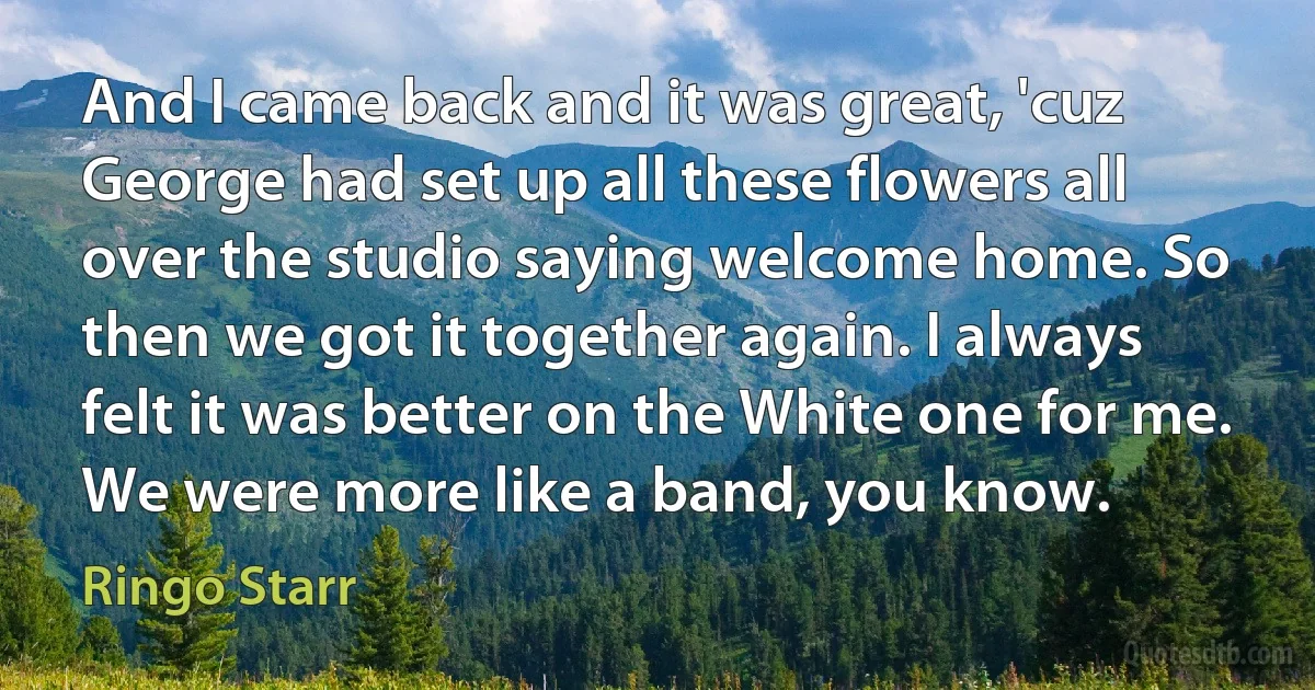 And I came back and it was great, 'cuz George had set up all these flowers all over the studio saying welcome home. So then we got it together again. I always felt it was better on the White one for me. We were more like a band, you know. (Ringo Starr)