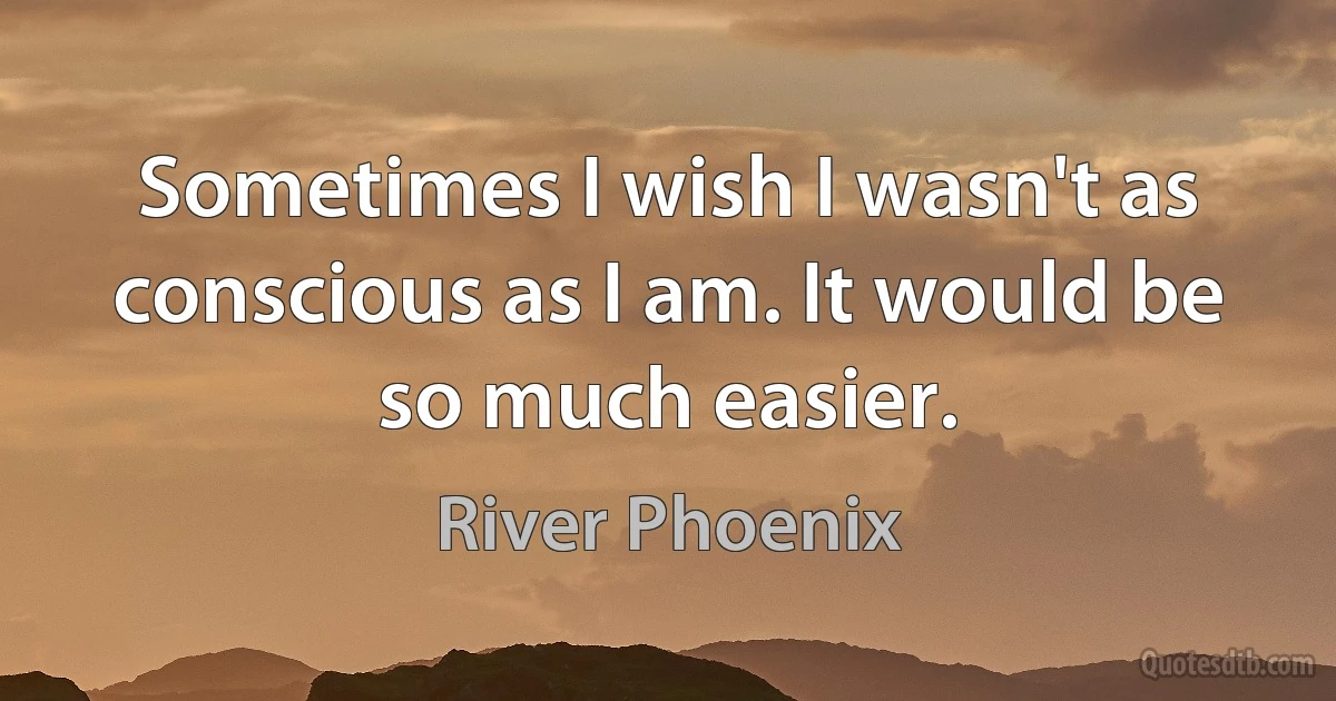 Sometimes I wish I wasn't as conscious as I am. It would be so much easier. (River Phoenix)