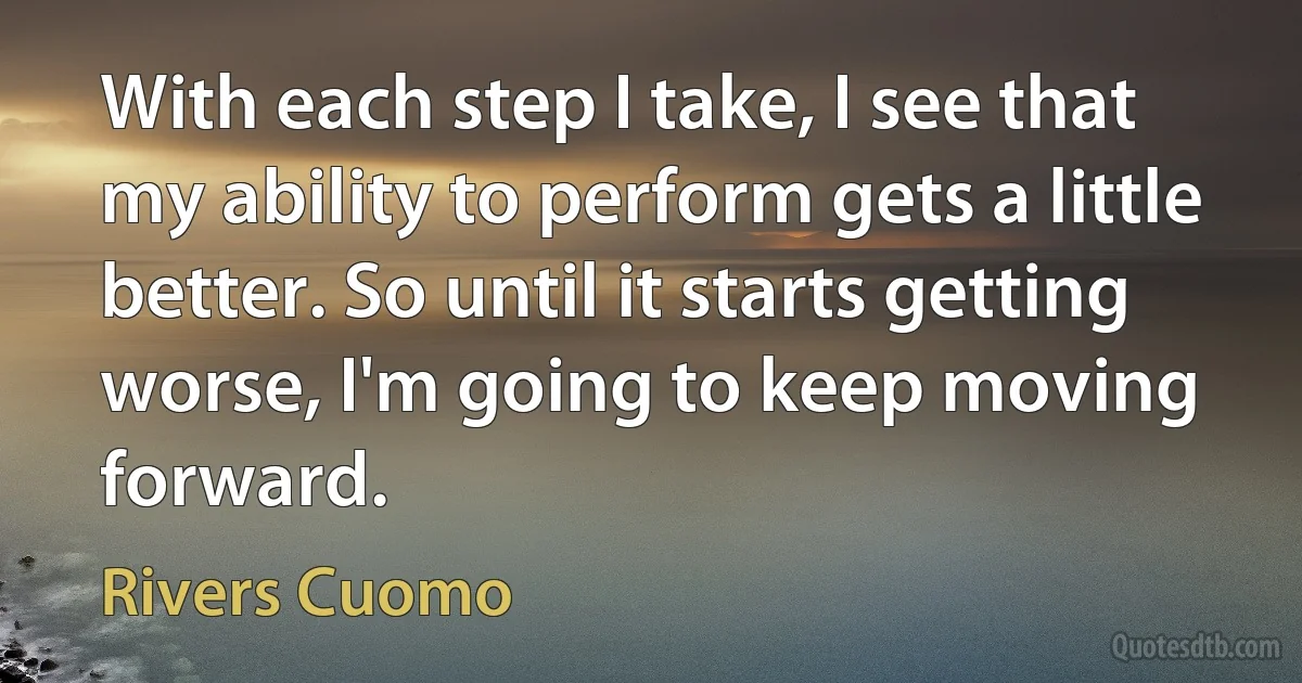 With each step I take, I see that my ability to perform gets a little better. So until it starts getting worse, I'm going to keep moving forward. (Rivers Cuomo)