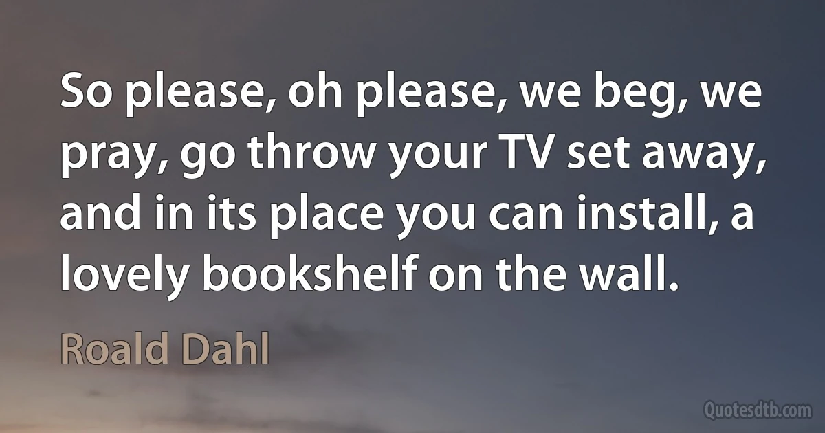 So please, oh please, we beg, we pray, go throw your TV set away, and in its place you can install, a lovely bookshelf on the wall. (Roald Dahl)