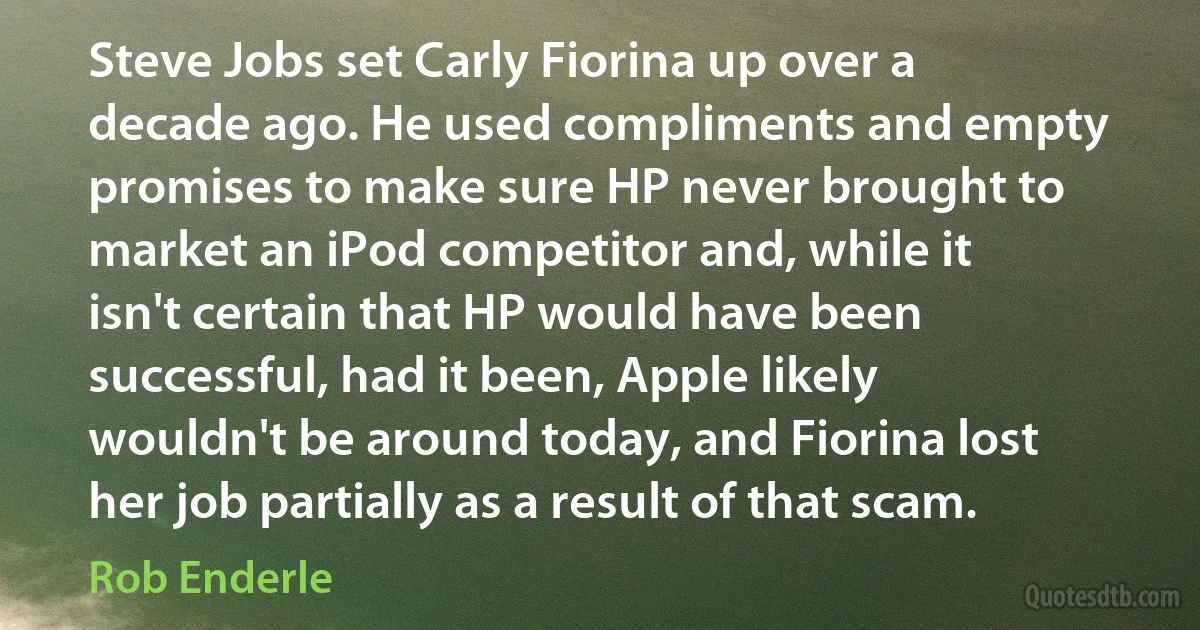 Steve Jobs set Carly Fiorina up over a decade ago. He used compliments and empty promises to make sure HP never brought to market an iPod competitor and, while it isn't certain that HP would have been successful, had it been, Apple likely wouldn't be around today, and Fiorina lost her job partially as a result of that scam. (Rob Enderle)