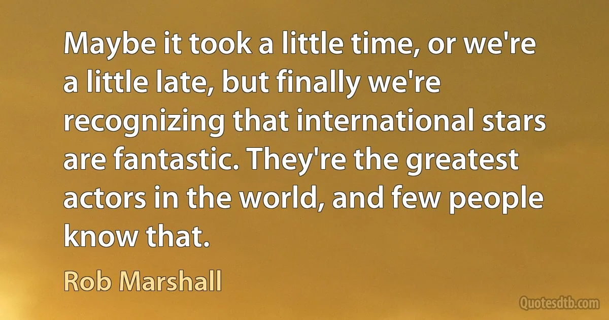 Maybe it took a little time, or we're a little late, but finally we're recognizing that international stars are fantastic. They're the greatest actors in the world, and few people know that. (Rob Marshall)