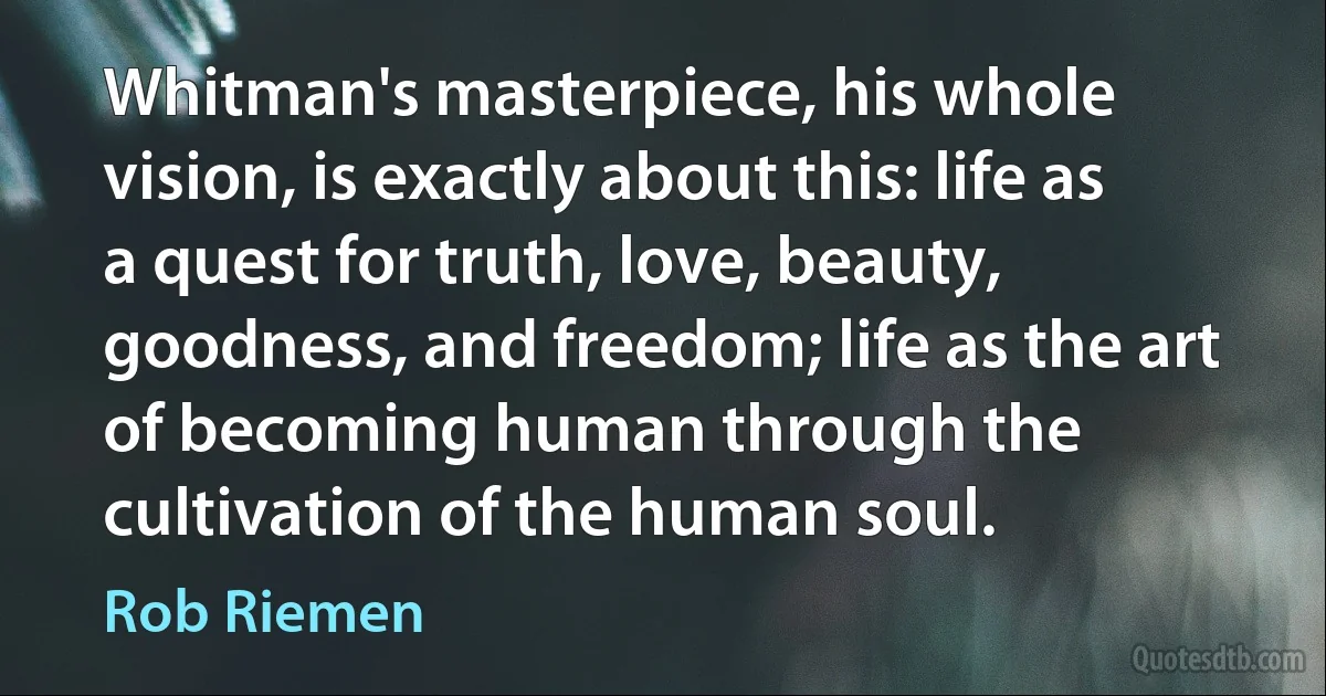 Whitman's masterpiece, his whole vision, is exactly about this: life as a quest for truth, love, beauty, goodness, and freedom; life as the art of becoming human through the cultivation of the human soul. (Rob Riemen)