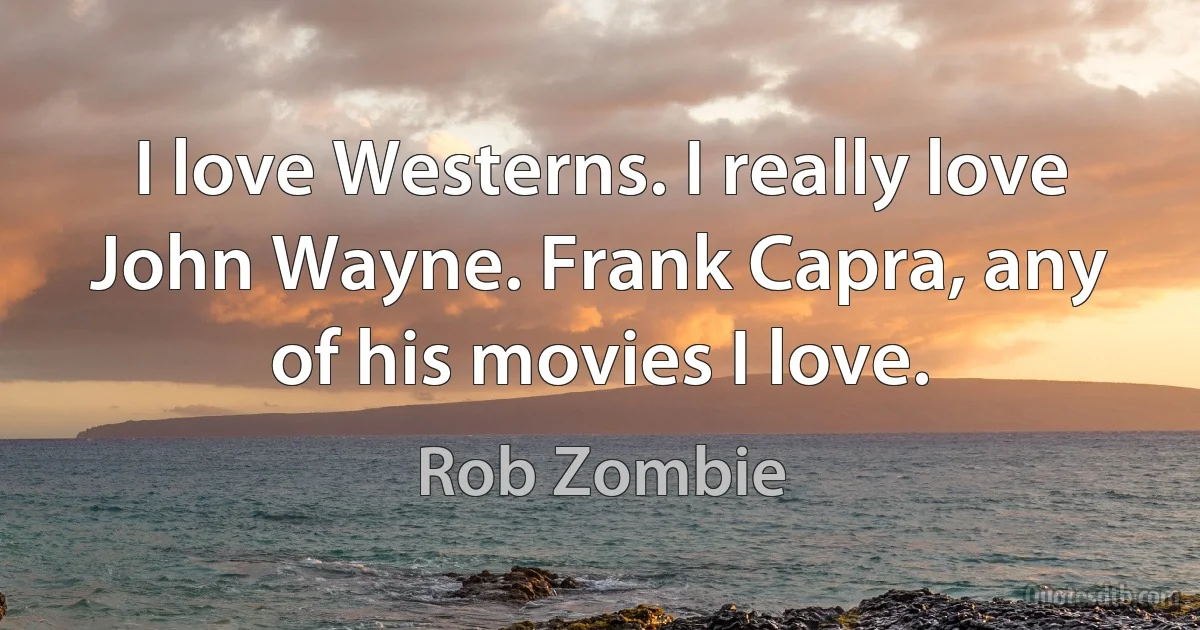 I love Westerns. I really love John Wayne. Frank Capra, any of his movies I love. (Rob Zombie)