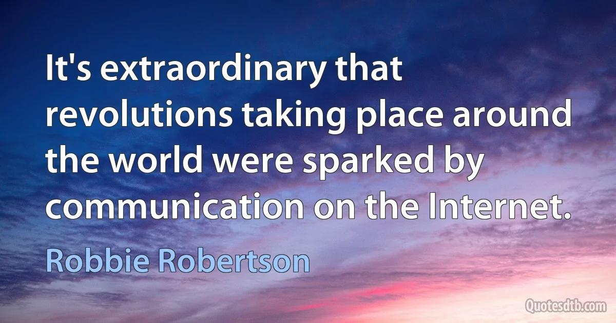 It's extraordinary that revolutions taking place around the world were sparked by communication on the Internet. (Robbie Robertson)