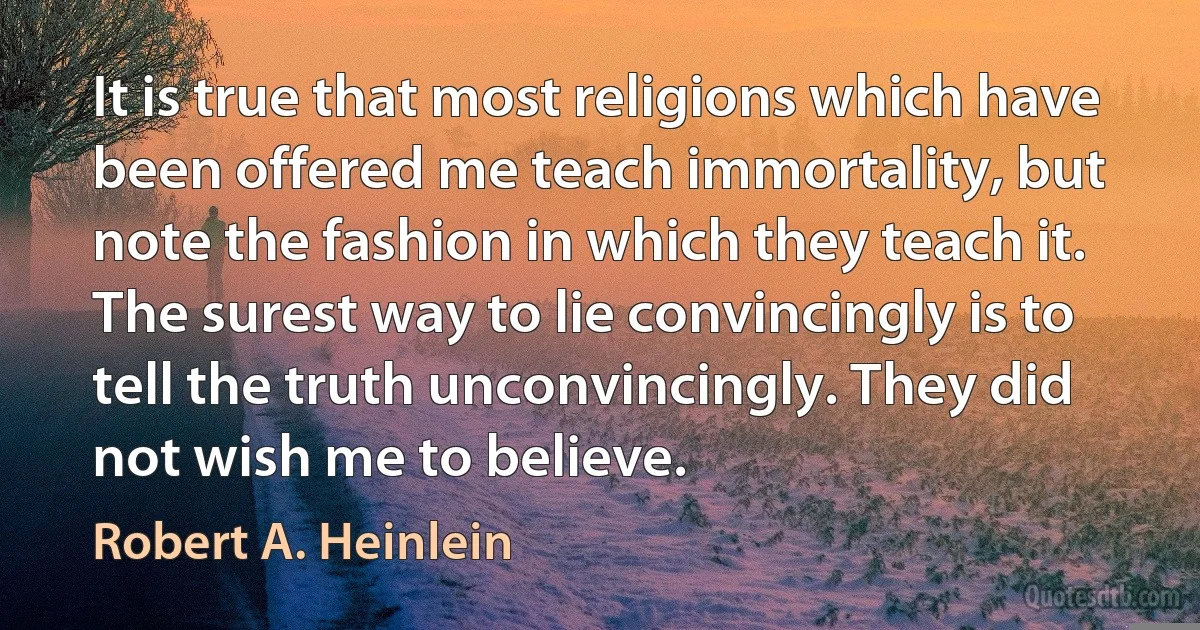 It is true that most religions which have been offered me teach immortality, but note the fashion in which they teach it. The surest way to lie convincingly is to tell the truth unconvincingly. They did not wish me to believe. (Robert A. Heinlein)