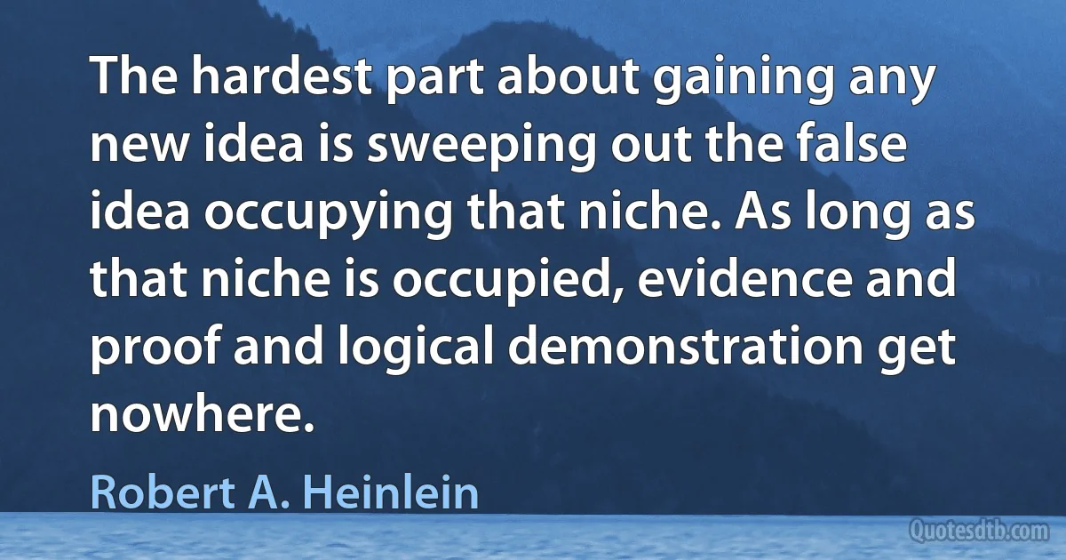 The hardest part about gaining any new idea is sweeping out the false idea occupying that niche. As long as that niche is occupied, evidence and proof and logical demonstration get nowhere. (Robert A. Heinlein)