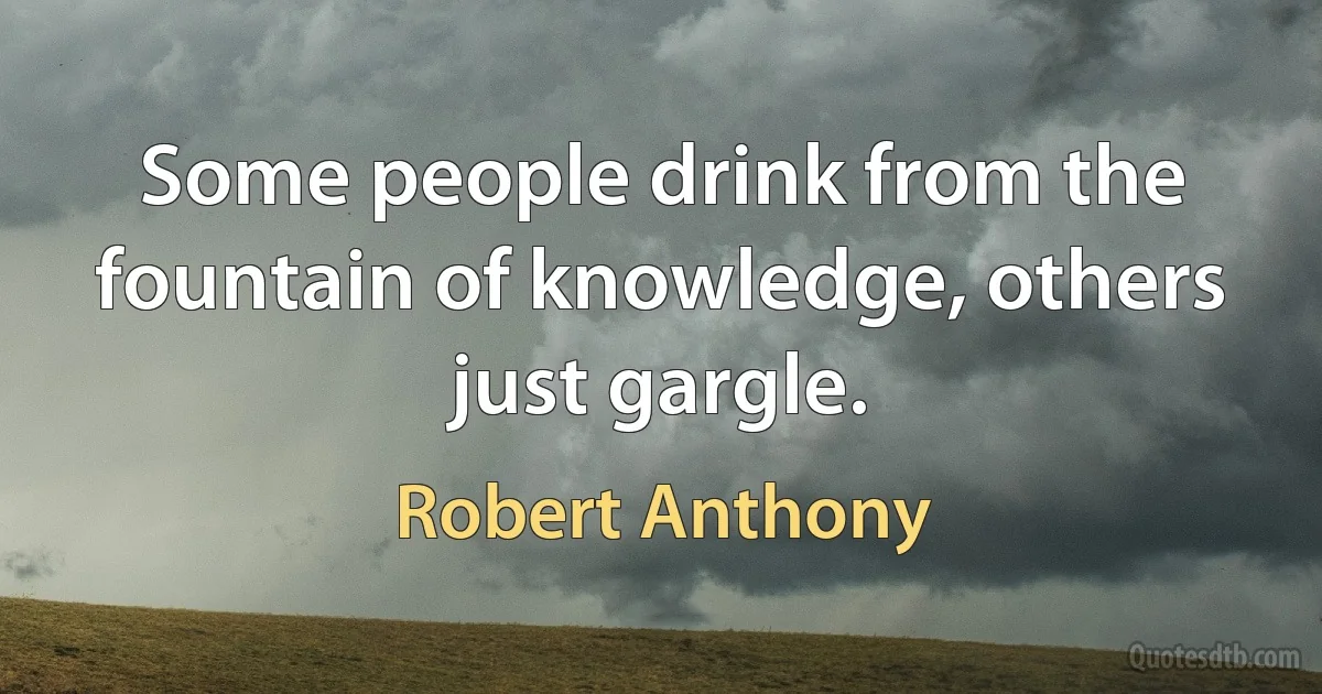 Some people drink from the fountain of knowledge, others just gargle. (Robert Anthony)