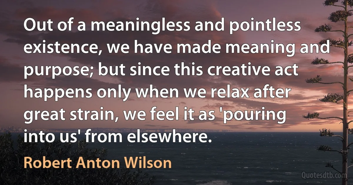 Out of a meaningless and pointless existence, we have made meaning and purpose; but since this creative act happens only when we relax after great strain, we feel it as 'pouring into us' from elsewhere. (Robert Anton Wilson)