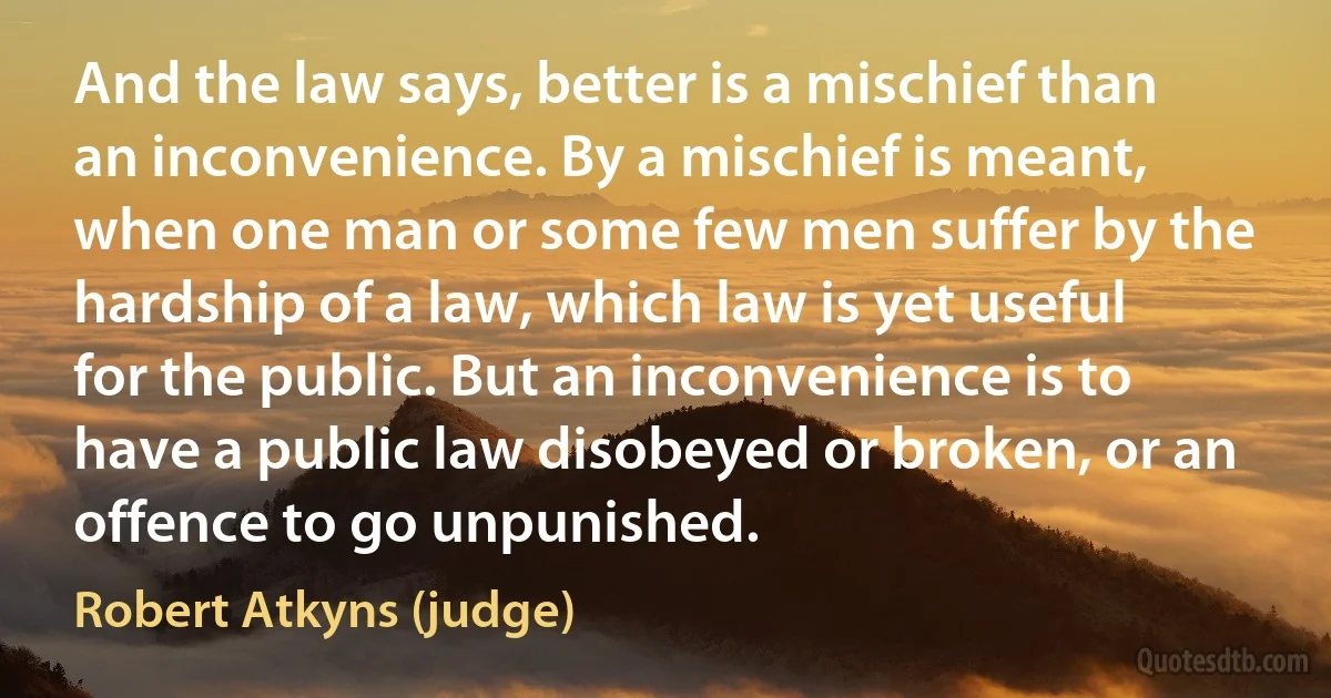 And the law says, better is a mischief than an inconvenience. By a mischief is meant, when one man or some few men suffer by the hardship of a law, which law is yet useful for the public. But an inconvenience is to have a public law disobeyed or broken, or an offence to go unpunished. (Robert Atkyns (judge))