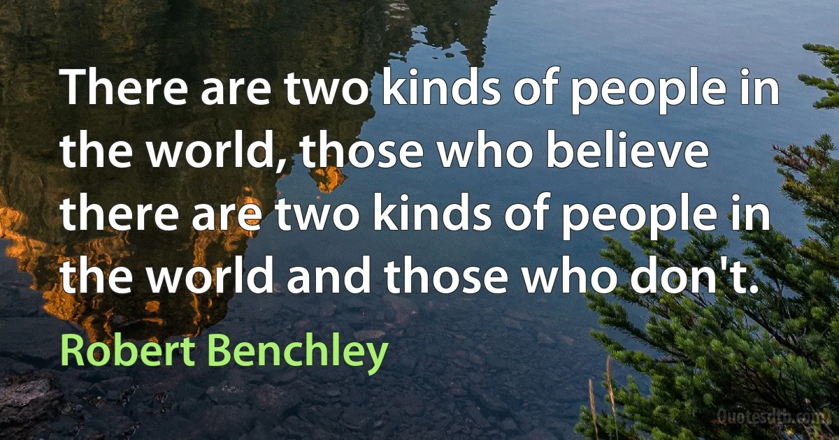 There are two kinds of people in the world, those who believe there are two kinds of people in the world and those who don't. (Robert Benchley)