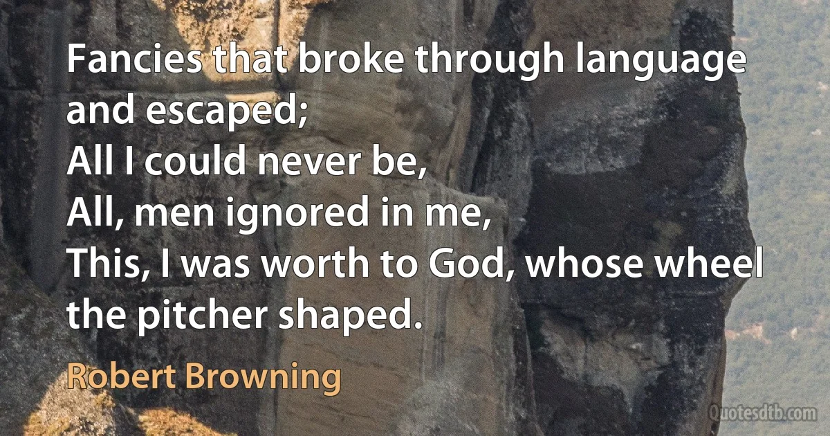 Fancies that broke through language and escaped;
All I could never be,
All, men ignored in me,
This, I was worth to God, whose wheel the pitcher shaped. (Robert Browning)