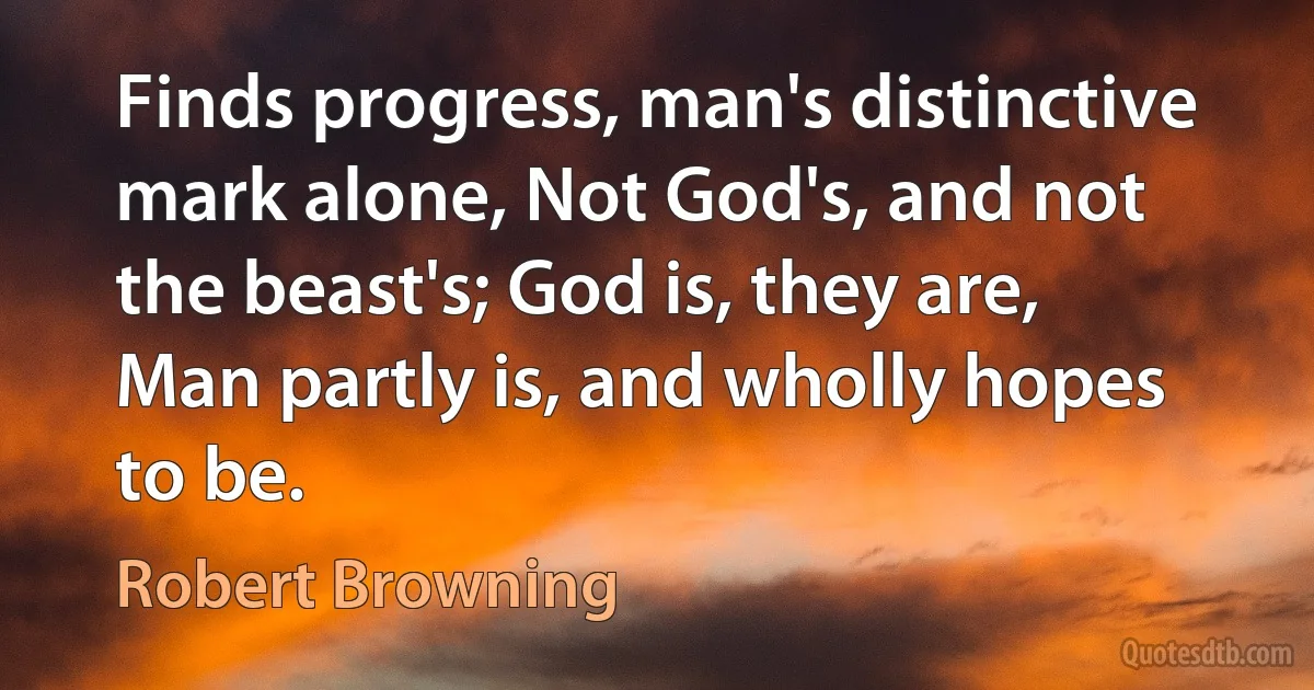 Finds progress, man's distinctive mark alone, Not God's, and not the beast's; God is, they are, Man partly is, and wholly hopes to be. (Robert Browning)