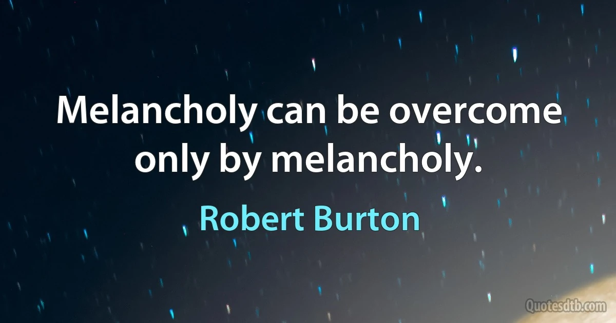 Melancholy can be overcome only by melancholy. (Robert Burton)