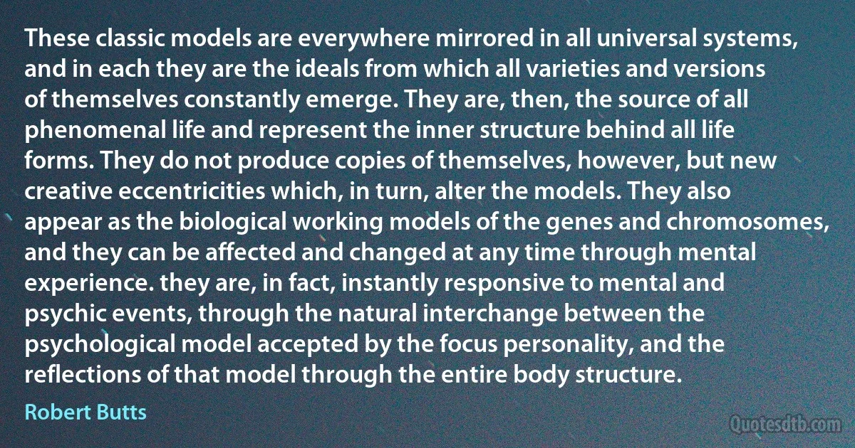 These classic models are everywhere mirrored in all universal systems, and in each they are the ideals from which all varieties and versions of themselves constantly emerge. They are, then, the source of all phenomenal life and represent the inner structure behind all life forms. They do not produce copies of themselves, however, but new creative eccentricities which, in turn, alter the models. They also appear as the biological working models of the genes and chromosomes, and they can be affected and changed at any time through mental experience. they are, in fact, instantly responsive to mental and psychic events, through the natural interchange between the psychological model accepted by the focus personality, and the reflections of that model through the entire body structure. (Robert Butts)