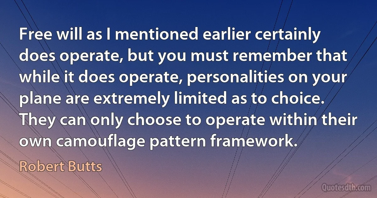 Free will as I mentioned earlier certainly does operate, but you must remember that while it does operate, personalities on your plane are extremely limited as to choice. They can only choose to operate within their own camouflage pattern framework. (Robert Butts)