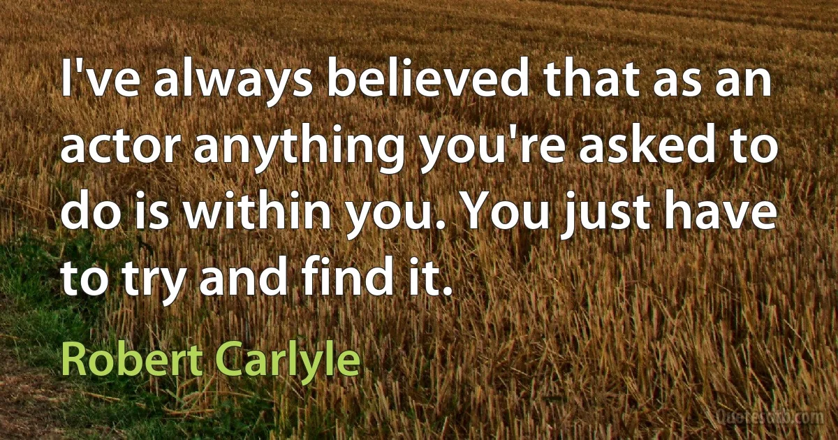 I've always believed that as an actor anything you're asked to do is within you. You just have to try and find it. (Robert Carlyle)