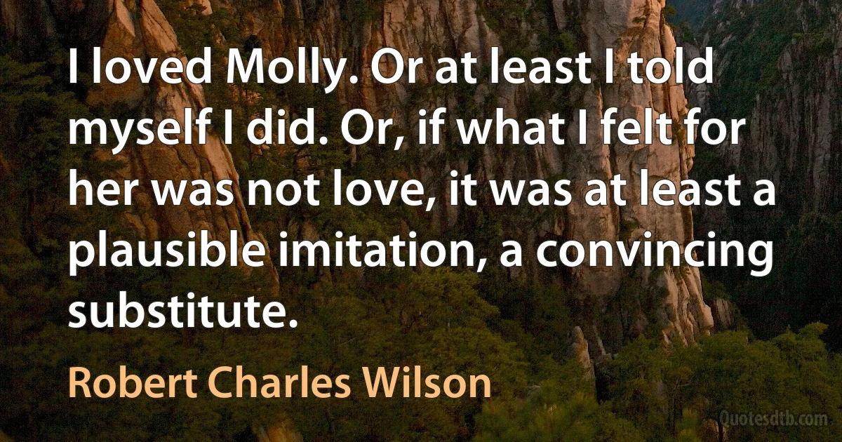 I loved Molly. Or at least I told myself I did. Or, if what I felt for her was not love, it was at least a plausible imitation, a convincing substitute. (Robert Charles Wilson)