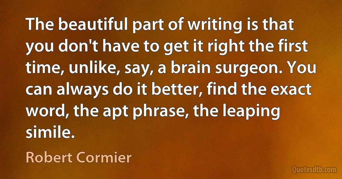 The beautiful part of writing is that you don't have to get it right the first time, unlike, say, a brain surgeon. You can always do it better, find the exact word, the apt phrase, the leaping simile. (Robert Cormier)