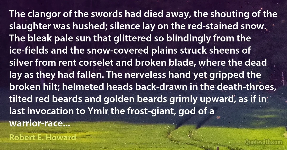 The clangor of the swords had died away, the shouting of the slaughter was hushed; silence lay on the red-stained snow. The bleak pale sun that glittered so blindingly from the ice-fields and the snow-covered plains struck sheens of silver from rent corselet and broken blade, where the dead lay as they had fallen. The nerveless hand yet gripped the broken hilt; helmeted heads back-drawn in the death-throes, tilted red beards and golden beards grimly upward, as if in last invocation to Ymir the frost-giant, god of a warrior-race... (Robert E. Howard)