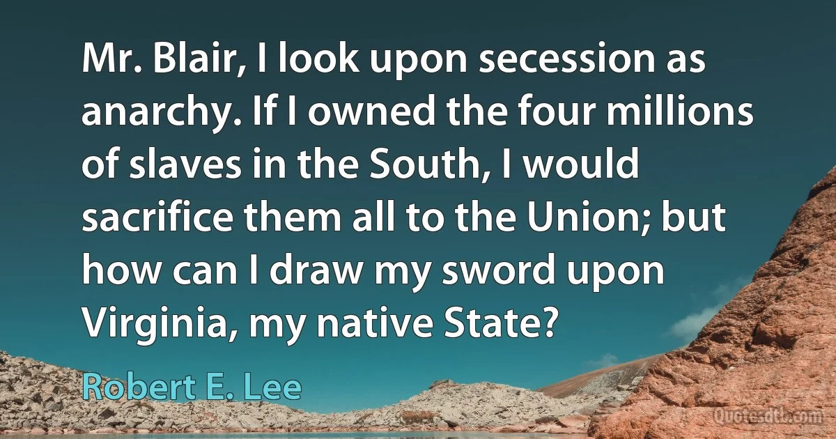 Mr. Blair, I look upon secession as anarchy. If I owned the four millions of slaves in the South, I would sacrifice them all to the Union; but how can I draw my sword upon Virginia, my native State? (Robert E. Lee)