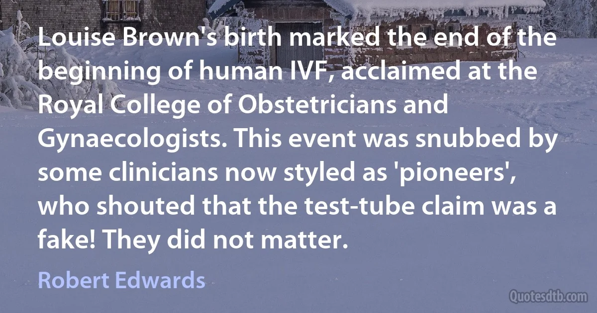 Louise Brown's birth marked the end of the beginning of human IVF, acclaimed at the Royal College of Obstetricians and Gynaecologists. This event was snubbed by some clinicians now styled as 'pioneers', who shouted that the test-tube claim was a fake! They did not matter. (Robert Edwards)