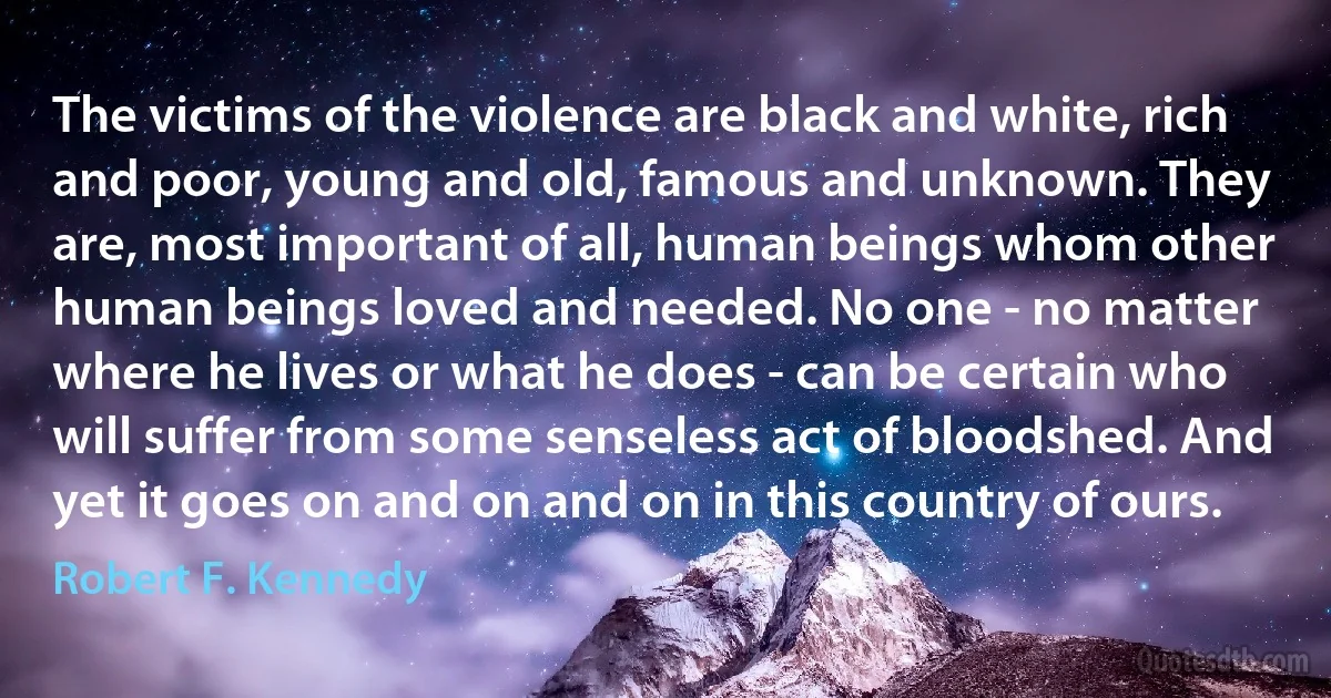 The victims of the violence are black and white, rich and poor, young and old, famous and unknown. They are, most important of all, human beings whom other human beings loved and needed. No one - no matter where he lives or what he does - can be certain who will suffer from some senseless act of bloodshed. And yet it goes on and on and on in this country of ours. (Robert F. Kennedy)