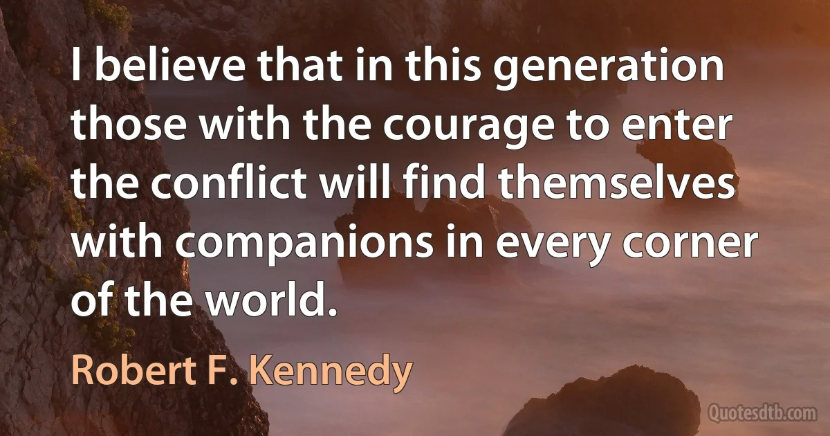 I believe that in this generation those with the courage to enter the conflict will find themselves with companions in every corner of the world. (Robert F. Kennedy)