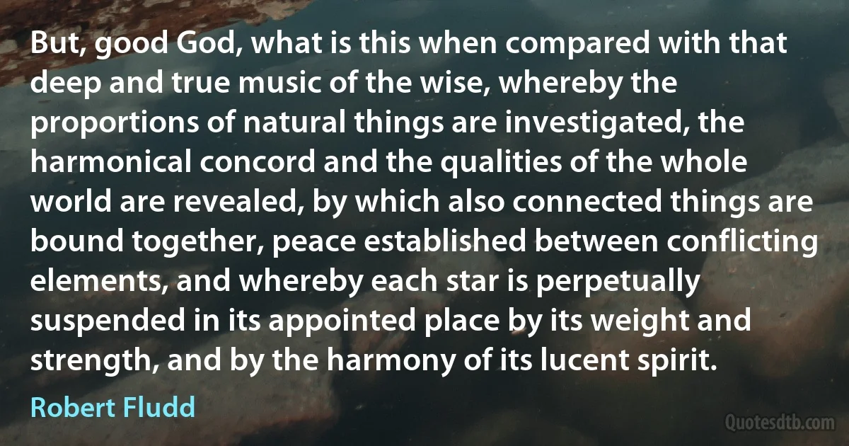 But, good God, what is this when compared with that deep and true music of the wise, whereby the proportions of natural things are investigated, the harmonical concord and the qualities of the whole world are revealed, by which also connected things are bound together, peace established between conflicting elements, and whereby each star is perpetually suspended in its appointed place by its weight and strength, and by the harmony of its lucent spirit. (Robert Fludd)