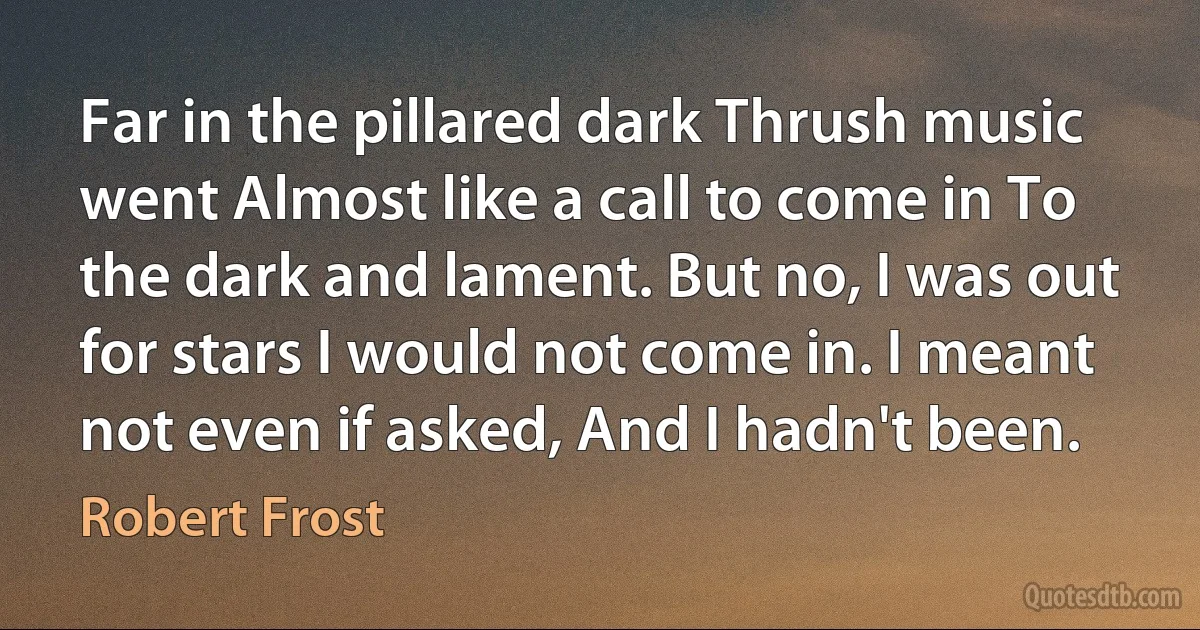 Far in the pillared dark Thrush music went Almost like a call to come in To the dark and lament. But no, I was out for stars I would not come in. I meant not even if asked, And I hadn't been. (Robert Frost)