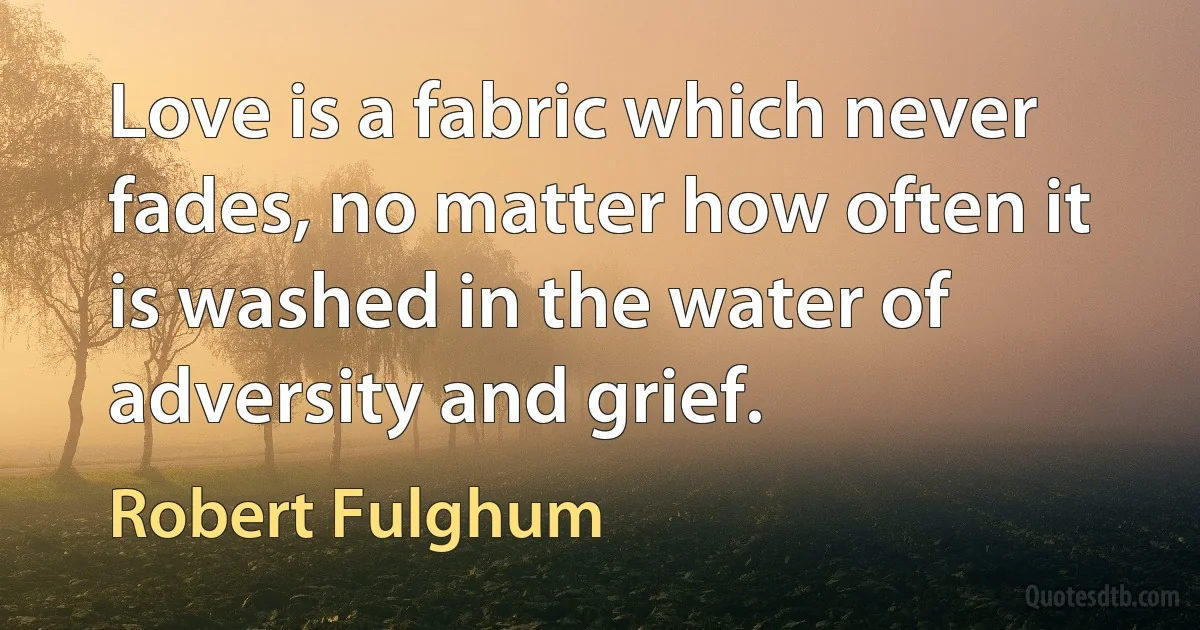 Love is a fabric which never fades, no matter how often it is washed in the water of adversity and grief. (Robert Fulghum)