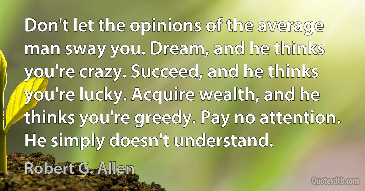 Don't let the opinions of the average man sway you. Dream, and he thinks you're crazy. Succeed, and he thinks you're lucky. Acquire wealth, and he thinks you're greedy. Pay no attention. He simply doesn't understand. (Robert G. Allen)