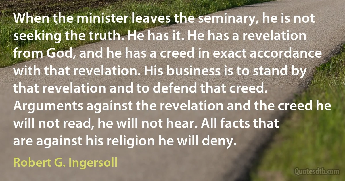 When the minister leaves the seminary, he is not seeking the truth. He has it. He has a revelation from God, and he has a creed in exact accordance with that revelation. His business is to stand by that revelation and to defend that creed. Arguments against the revelation and the creed he will not read, he will not hear. All facts that are against his religion he will deny. (Robert G. Ingersoll)