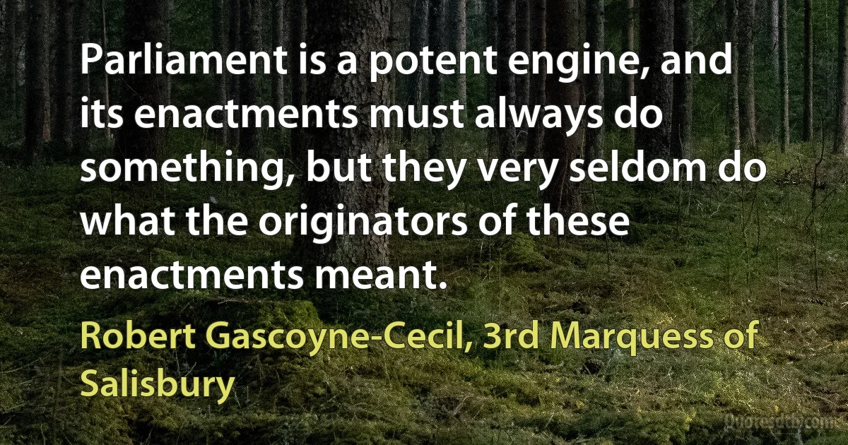 Parliament is a potent engine, and its enactments must always do something, but they very seldom do what the originators of these enactments meant. (Robert Gascoyne-Cecil, 3rd Marquess of Salisbury)