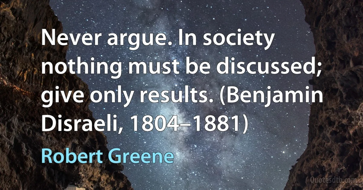 Never argue. In society nothing must be discussed; give only results. (Benjamin Disraeli, 1804–1881) (Robert Greene)