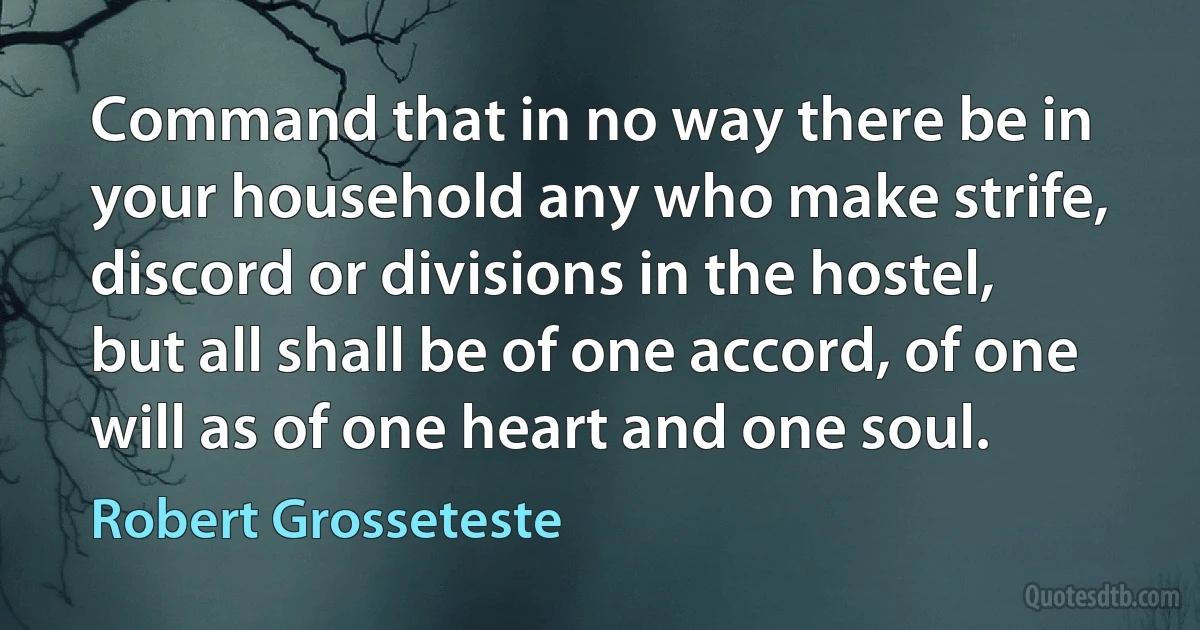 Command that in no way there be in your household any who make strife, discord or divisions in the hostel, but all shall be of one accord, of one will as of one heart and one soul. (Robert Grosseteste)