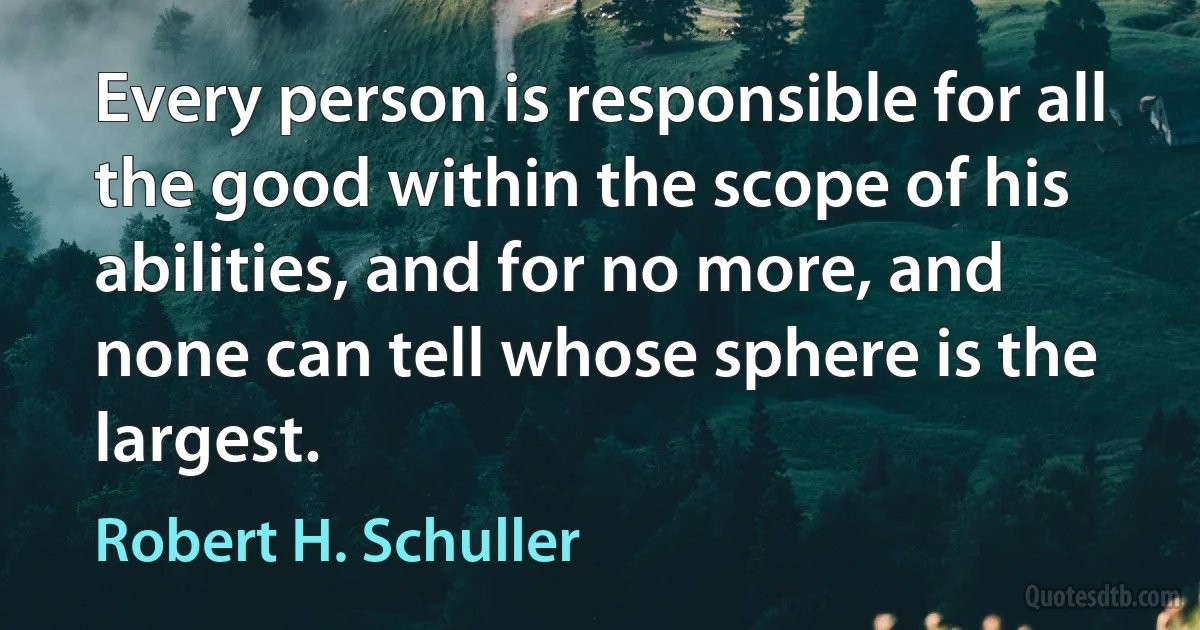 Every person is responsible for all the good within the scope of his abilities, and for no more, and none can tell whose sphere is the largest. (Robert H. Schuller)