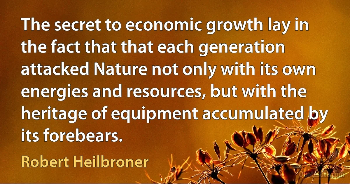 The secret to economic growth lay in the fact that that each generation attacked Nature not only with its own energies and resources, but with the heritage of equipment accumulated by its forebears. (Robert Heilbroner)