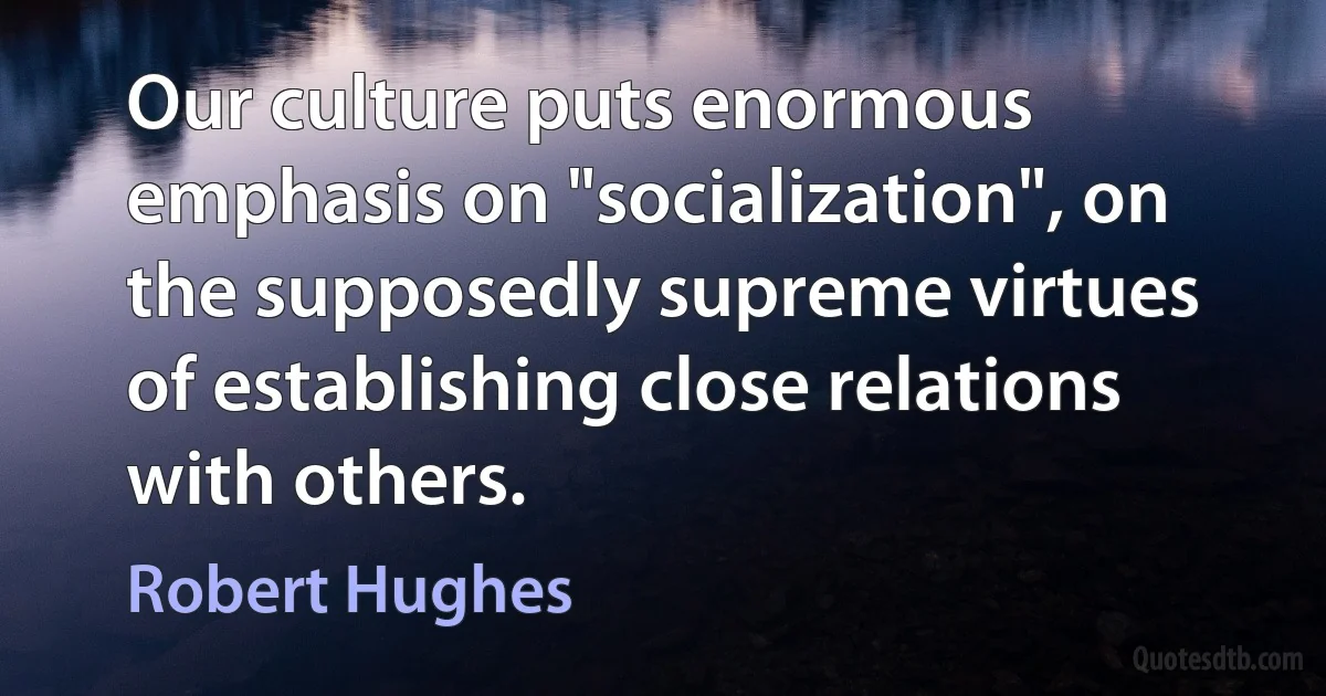 Our culture puts enormous emphasis on "socialization", on the supposedly supreme virtues of establishing close relations with others. (Robert Hughes)