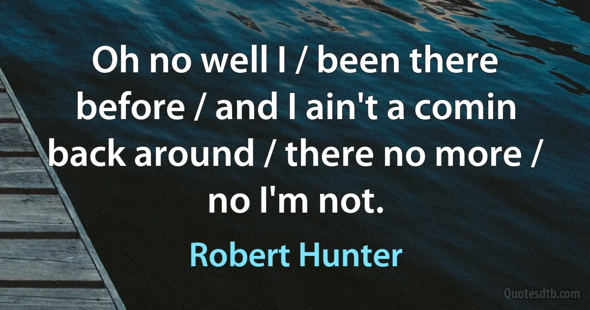 Oh no well I / been there before / and I ain't a comin back around / there no more / no I'm not. (Robert Hunter)