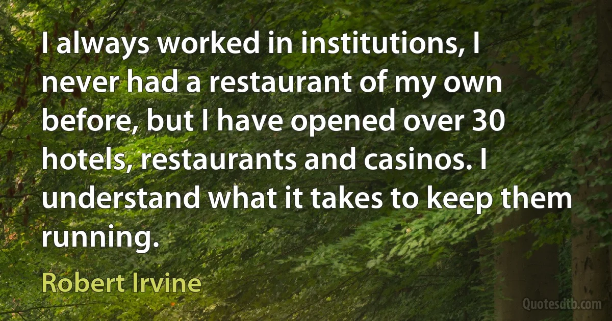 I always worked in institutions, I never had a restaurant of my own before, but I have opened over 30 hotels, restaurants and casinos. I understand what it takes to keep them running. (Robert Irvine)