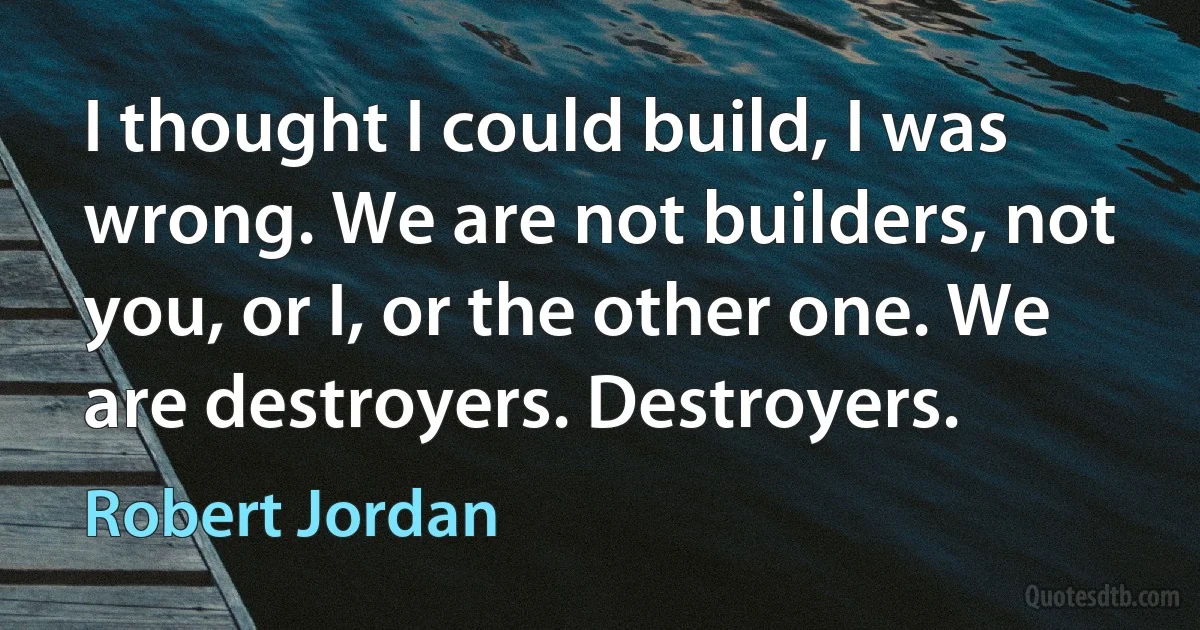 I thought I could build, I was wrong. We are not builders, not you, or I, or the other one. We are destroyers. Destroyers. (Robert Jordan)