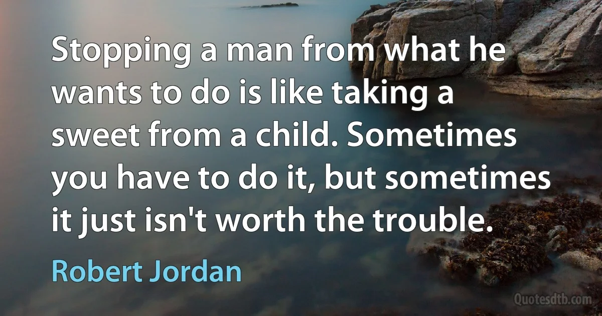 Stopping a man from what he wants to do is like taking a sweet from a child. Sometimes you have to do it, but sometimes it just isn't worth the trouble. (Robert Jordan)