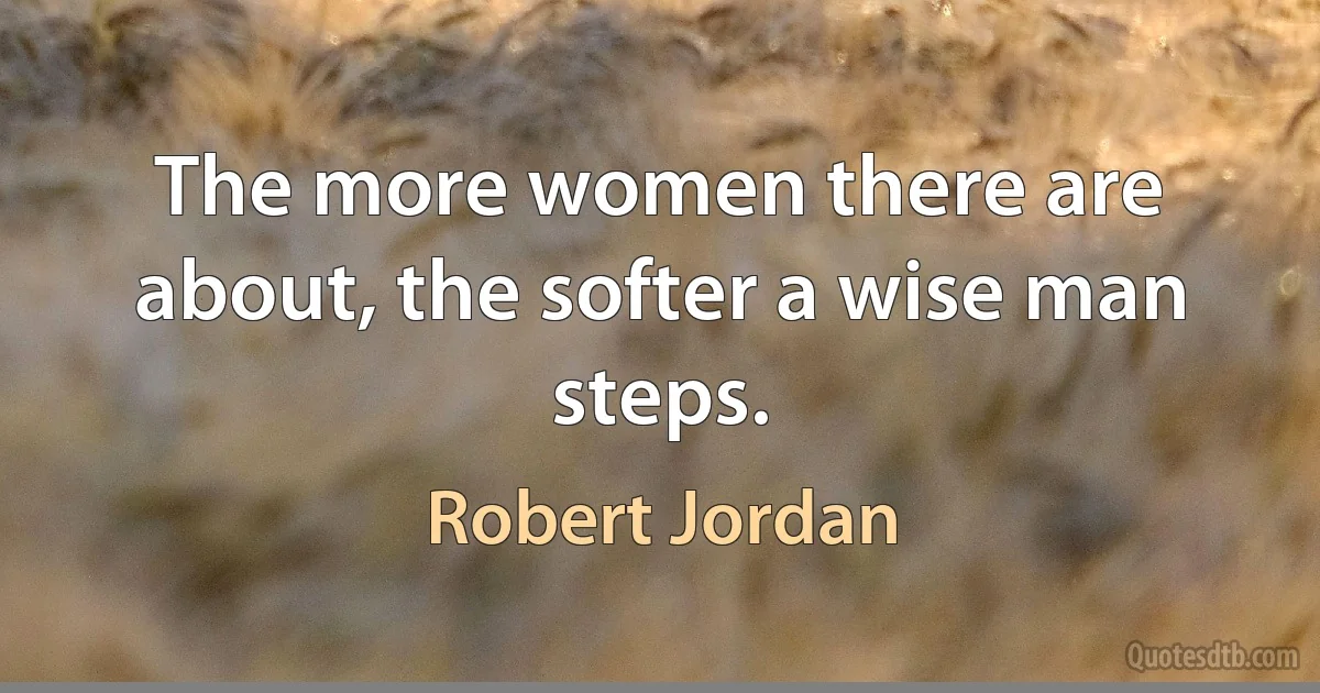 The more women there are about, the softer a wise man steps. (Robert Jordan)