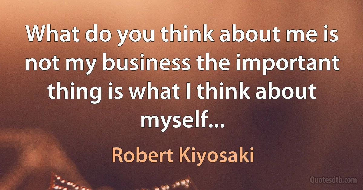 What do you think about me is not my business the important thing is what I think about myself... (Robert Kiyosaki)