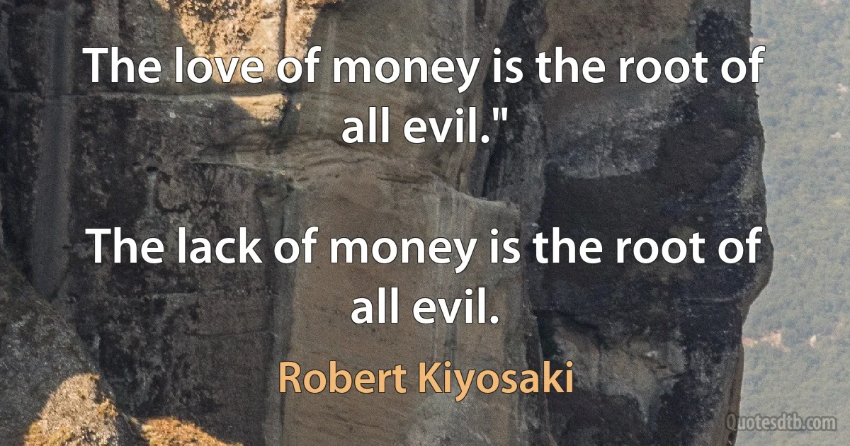 The love of money is the root of all evil."

The lack of money is the root of all evil. (Robert Kiyosaki)