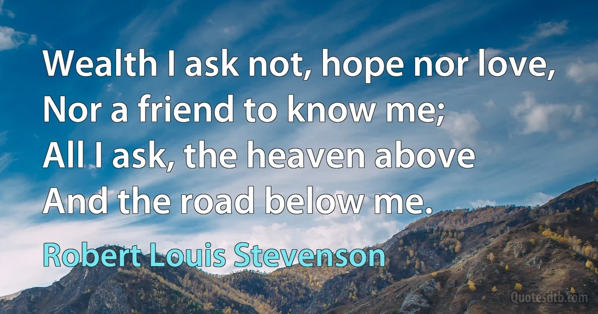 Wealth I ask not, hope nor love,
Nor a friend to know me;
All I ask, the heaven above
And the road below me. (Robert Louis Stevenson)